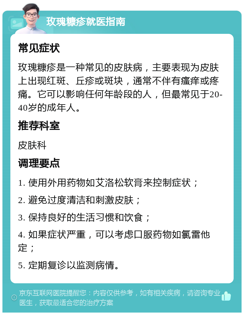 玫瑰糠疹就医指南 常见症状 玫瑰糠疹是一种常见的皮肤病，主要表现为皮肤上出现红斑、丘疹或斑块，通常不伴有瘙痒或疼痛。它可以影响任何年龄段的人，但最常见于20-40岁的成年人。 推荐科室 皮肤科 调理要点 1. 使用外用药物如艾洛松软膏来控制症状； 2. 避免过度清洁和刺激皮肤； 3. 保持良好的生活习惯和饮食； 4. 如果症状严重，可以考虑口服药物如氯雷他定； 5. 定期复诊以监测病情。