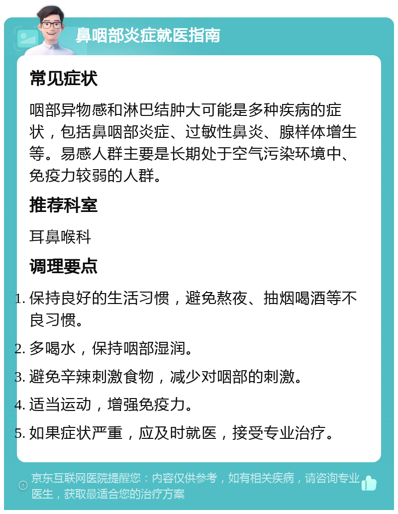 鼻咽部炎症就医指南 常见症状 咽部异物感和淋巴结肿大可能是多种疾病的症状，包括鼻咽部炎症、过敏性鼻炎、腺样体增生等。易感人群主要是长期处于空气污染环境中、免疫力较弱的人群。 推荐科室 耳鼻喉科 调理要点 保持良好的生活习惯，避免熬夜、抽烟喝酒等不良习惯。 多喝水，保持咽部湿润。 避免辛辣刺激食物，减少对咽部的刺激。 适当运动，增强免疫力。 如果症状严重，应及时就医，接受专业治疗。