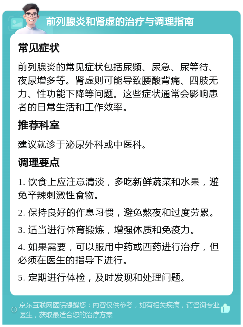 前列腺炎和肾虚的治疗与调理指南 常见症状 前列腺炎的常见症状包括尿频、尿急、尿等待、夜尿增多等。肾虚则可能导致腰酸背痛、四肢无力、性功能下降等问题。这些症状通常会影响患者的日常生活和工作效率。 推荐科室 建议就诊于泌尿外科或中医科。 调理要点 1. 饮食上应注意清淡，多吃新鲜蔬菜和水果，避免辛辣刺激性食物。 2. 保持良好的作息习惯，避免熬夜和过度劳累。 3. 适当进行体育锻炼，增强体质和免疫力。 4. 如果需要，可以服用中药或西药进行治疗，但必须在医生的指导下进行。 5. 定期进行体检，及时发现和处理问题。