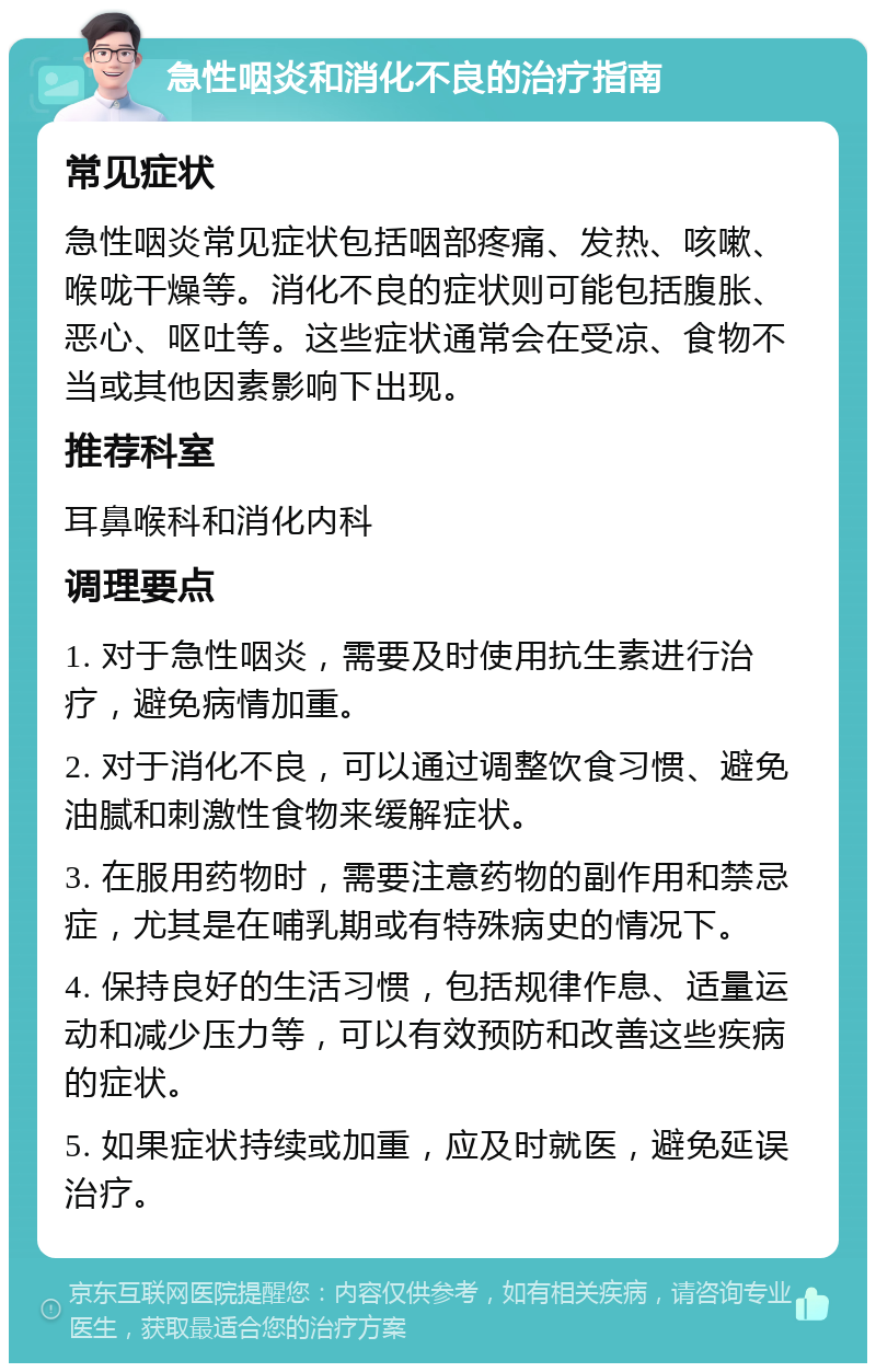 急性咽炎和消化不良的治疗指南 常见症状 急性咽炎常见症状包括咽部疼痛、发热、咳嗽、喉咙干燥等。消化不良的症状则可能包括腹胀、恶心、呕吐等。这些症状通常会在受凉、食物不当或其他因素影响下出现。 推荐科室 耳鼻喉科和消化内科 调理要点 1. 对于急性咽炎，需要及时使用抗生素进行治疗，避免病情加重。 2. 对于消化不良，可以通过调整饮食习惯、避免油腻和刺激性食物来缓解症状。 3. 在服用药物时，需要注意药物的副作用和禁忌症，尤其是在哺乳期或有特殊病史的情况下。 4. 保持良好的生活习惯，包括规律作息、适量运动和减少压力等，可以有效预防和改善这些疾病的症状。 5. 如果症状持续或加重，应及时就医，避免延误治疗。