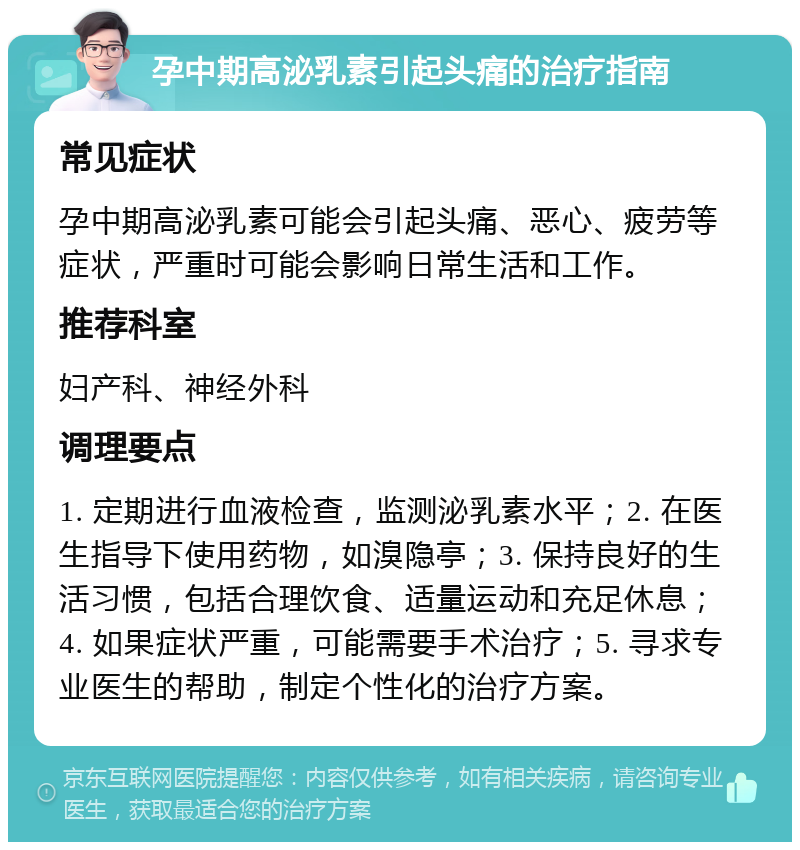 孕中期高泌乳素引起头痛的治疗指南 常见症状 孕中期高泌乳素可能会引起头痛、恶心、疲劳等症状，严重时可能会影响日常生活和工作。 推荐科室 妇产科、神经外科 调理要点 1. 定期进行血液检查，监测泌乳素水平；2. 在医生指导下使用药物，如溴隐亭；3. 保持良好的生活习惯，包括合理饮食、适量运动和充足休息；4. 如果症状严重，可能需要手术治疗；5. 寻求专业医生的帮助，制定个性化的治疗方案。