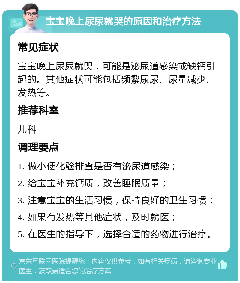 宝宝晚上尿尿就哭的原因和治疗方法 常见症状 宝宝晚上尿尿就哭，可能是泌尿道感染或缺钙引起的。其他症状可能包括频繁尿尿、尿量减少、发热等。 推荐科室 儿科 调理要点 1. 做小便化验排查是否有泌尿道感染； 2. 给宝宝补充钙质，改善睡眠质量； 3. 注意宝宝的生活习惯，保持良好的卫生习惯； 4. 如果有发热等其他症状，及时就医； 5. 在医生的指导下，选择合适的药物进行治疗。