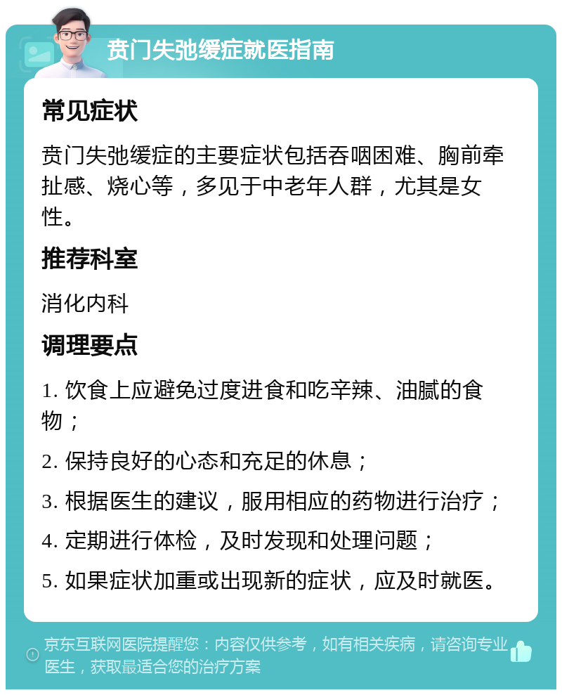 贲门失弛缓症就医指南 常见症状 贲门失弛缓症的主要症状包括吞咽困难、胸前牵扯感、烧心等，多见于中老年人群，尤其是女性。 推荐科室 消化内科 调理要点 1. 饮食上应避免过度进食和吃辛辣、油腻的食物； 2. 保持良好的心态和充足的休息； 3. 根据医生的建议，服用相应的药物进行治疗； 4. 定期进行体检，及时发现和处理问题； 5. 如果症状加重或出现新的症状，应及时就医。