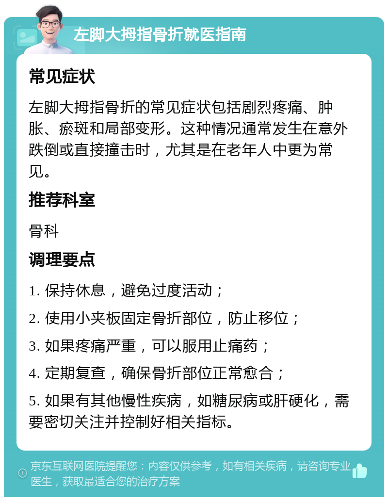 左脚大拇指骨折就医指南 常见症状 左脚大拇指骨折的常见症状包括剧烈疼痛、肿胀、瘀斑和局部变形。这种情况通常发生在意外跌倒或直接撞击时，尤其是在老年人中更为常见。 推荐科室 骨科 调理要点 1. 保持休息，避免过度活动； 2. 使用小夹板固定骨折部位，防止移位； 3. 如果疼痛严重，可以服用止痛药； 4. 定期复查，确保骨折部位正常愈合； 5. 如果有其他慢性疾病，如糖尿病或肝硬化，需要密切关注并控制好相关指标。