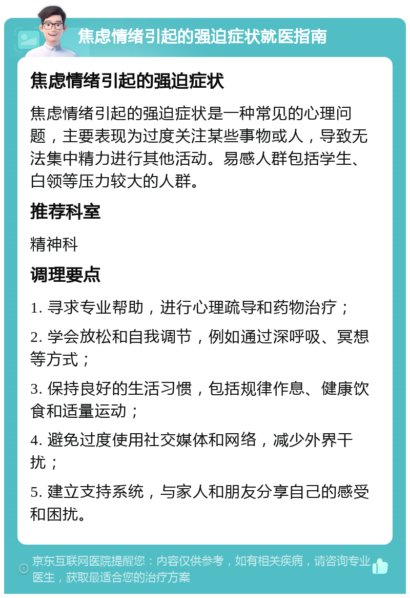 焦虑情绪引起的强迫症状就医指南 焦虑情绪引起的强迫症状 焦虑情绪引起的强迫症状是一种常见的心理问题，主要表现为过度关注某些事物或人，导致无法集中精力进行其他活动。易感人群包括学生、白领等压力较大的人群。 推荐科室 精神科 调理要点 1. 寻求专业帮助，进行心理疏导和药物治疗； 2. 学会放松和自我调节，例如通过深呼吸、冥想等方式； 3. 保持良好的生活习惯，包括规律作息、健康饮食和适量运动； 4. 避免过度使用社交媒体和网络，减少外界干扰； 5. 建立支持系统，与家人和朋友分享自己的感受和困扰。