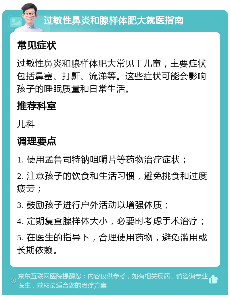 过敏性鼻炎和腺样体肥大就医指南 常见症状 过敏性鼻炎和腺样体肥大常见于儿童，主要症状包括鼻塞、打鼾、流涕等。这些症状可能会影响孩子的睡眠质量和日常生活。 推荐科室 儿科 调理要点 1. 使用孟鲁司特钠咀嚼片等药物治疗症状； 2. 注意孩子的饮食和生活习惯，避免挑食和过度疲劳； 3. 鼓励孩子进行户外活动以增强体质； 4. 定期复查腺样体大小，必要时考虑手术治疗； 5. 在医生的指导下，合理使用药物，避免滥用或长期依赖。