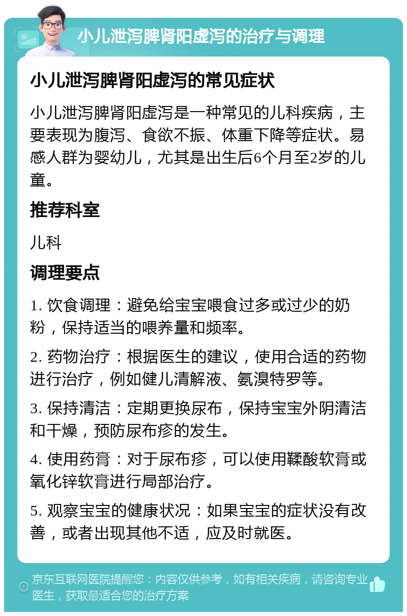 小儿泄泻脾肾阳虚泻的治疗与调理 小儿泄泻脾肾阳虚泻的常见症状 小儿泄泻脾肾阳虚泻是一种常见的儿科疾病，主要表现为腹泻、食欲不振、体重下降等症状。易感人群为婴幼儿，尤其是出生后6个月至2岁的儿童。 推荐科室 儿科 调理要点 1. 饮食调理：避免给宝宝喂食过多或过少的奶粉，保持适当的喂养量和频率。 2. 药物治疗：根据医生的建议，使用合适的药物进行治疗，例如健儿清解液、氨溴特罗等。 3. 保持清洁：定期更换尿布，保持宝宝外阴清洁和干燥，预防尿布疹的发生。 4. 使用药膏：对于尿布疹，可以使用鞣酸软膏或氧化锌软膏进行局部治疗。 5. 观察宝宝的健康状况：如果宝宝的症状没有改善，或者出现其他不适，应及时就医。