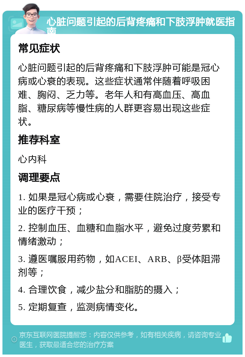 心脏问题引起的后背疼痛和下肢浮肿就医指南 常见症状 心脏问题引起的后背疼痛和下肢浮肿可能是冠心病或心衰的表现。这些症状通常伴随着呼吸困难、胸闷、乏力等。老年人和有高血压、高血脂、糖尿病等慢性病的人群更容易出现这些症状。 推荐科室 心内科 调理要点 1. 如果是冠心病或心衰，需要住院治疗，接受专业的医疗干预； 2. 控制血压、血糖和血脂水平，避免过度劳累和情绪激动； 3. 遵医嘱服用药物，如ACEI、ARB、β受体阻滞剂等； 4. 合理饮食，减少盐分和脂肪的摄入； 5. 定期复查，监测病情变化。