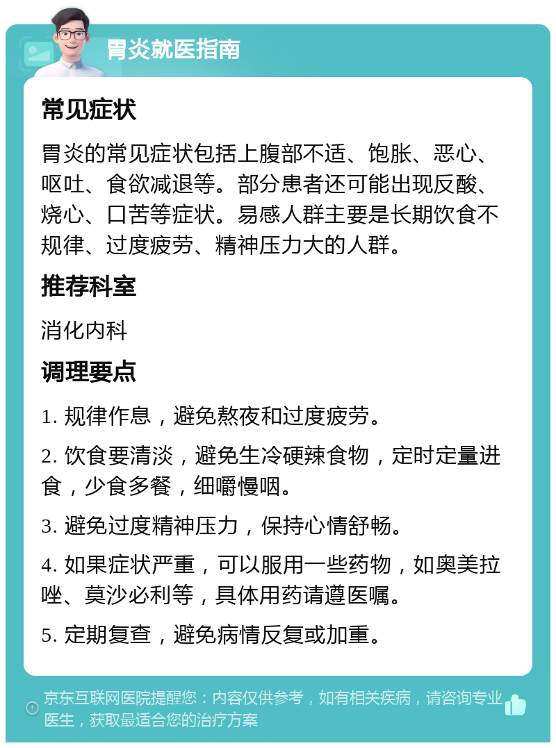 胃炎就医指南 常见症状 胃炎的常见症状包括上腹部不适、饱胀、恶心、呕吐、食欲减退等。部分患者还可能出现反酸、烧心、口苦等症状。易感人群主要是长期饮食不规律、过度疲劳、精神压力大的人群。 推荐科室 消化内科 调理要点 1. 规律作息，避免熬夜和过度疲劳。 2. 饮食要清淡，避免生冷硬辣食物，定时定量进食，少食多餐，细嚼慢咽。 3. 避免过度精神压力，保持心情舒畅。 4. 如果症状严重，可以服用一些药物，如奥美拉唑、莫沙必利等，具体用药请遵医嘱。 5. 定期复查，避免病情反复或加重。