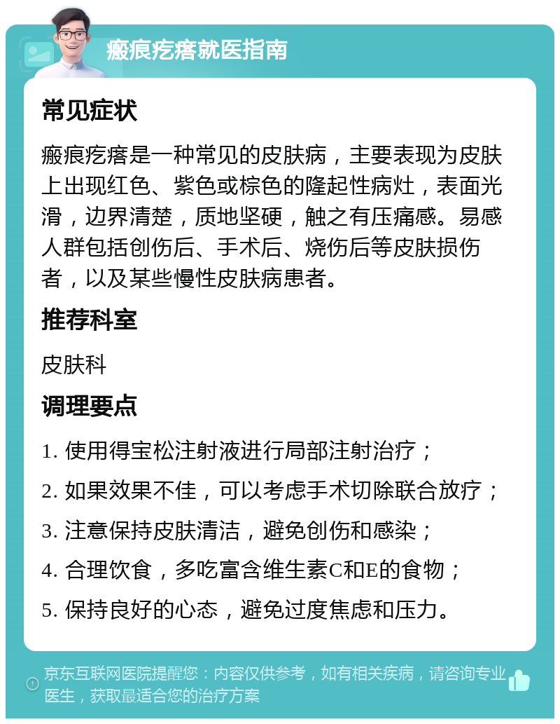 瘢痕疙瘩就医指南 常见症状 瘢痕疙瘩是一种常见的皮肤病，主要表现为皮肤上出现红色、紫色或棕色的隆起性病灶，表面光滑，边界清楚，质地坚硬，触之有压痛感。易感人群包括创伤后、手术后、烧伤后等皮肤损伤者，以及某些慢性皮肤病患者。 推荐科室 皮肤科 调理要点 1. 使用得宝松注射液进行局部注射治疗； 2. 如果效果不佳，可以考虑手术切除联合放疗； 3. 注意保持皮肤清洁，避免创伤和感染； 4. 合理饮食，多吃富含维生素C和E的食物； 5. 保持良好的心态，避免过度焦虑和压力。