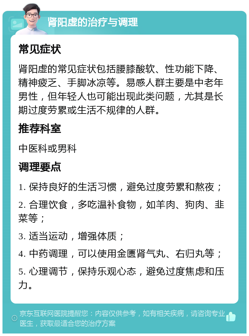 肾阳虚的治疗与调理 常见症状 肾阳虚的常见症状包括腰膝酸软、性功能下降、精神疲乏、手脚冰凉等。易感人群主要是中老年男性，但年轻人也可能出现此类问题，尤其是长期过度劳累或生活不规律的人群。 推荐科室 中医科或男科 调理要点 1. 保持良好的生活习惯，避免过度劳累和熬夜； 2. 合理饮食，多吃温补食物，如羊肉、狗肉、韭菜等； 3. 适当运动，增强体质； 4. 中药调理，可以使用金匮肾气丸、右归丸等； 5. 心理调节，保持乐观心态，避免过度焦虑和压力。