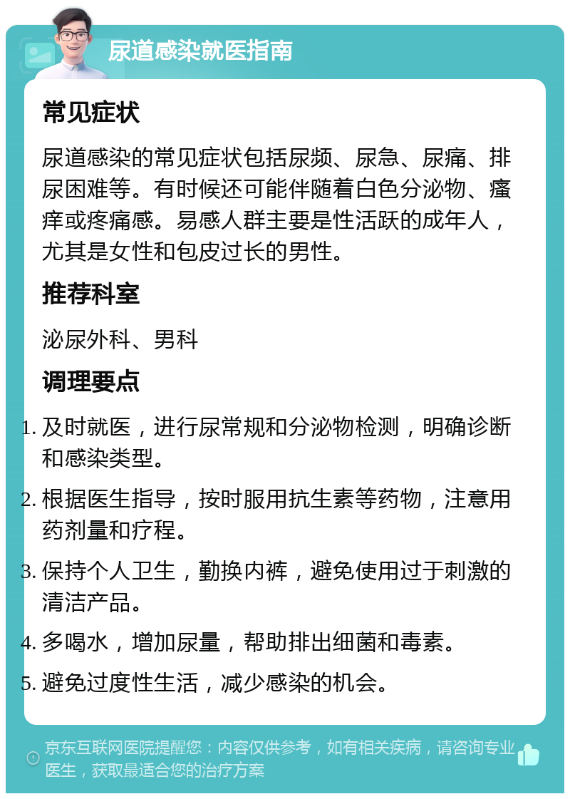 尿道感染就医指南 常见症状 尿道感染的常见症状包括尿频、尿急、尿痛、排尿困难等。有时候还可能伴随着白色分泌物、瘙痒或疼痛感。易感人群主要是性活跃的成年人，尤其是女性和包皮过长的男性。 推荐科室 泌尿外科、男科 调理要点 及时就医，进行尿常规和分泌物检测，明确诊断和感染类型。 根据医生指导，按时服用抗生素等药物，注意用药剂量和疗程。 保持个人卫生，勤换内裤，避免使用过于刺激的清洁产品。 多喝水，增加尿量，帮助排出细菌和毒素。 避免过度性生活，减少感染的机会。