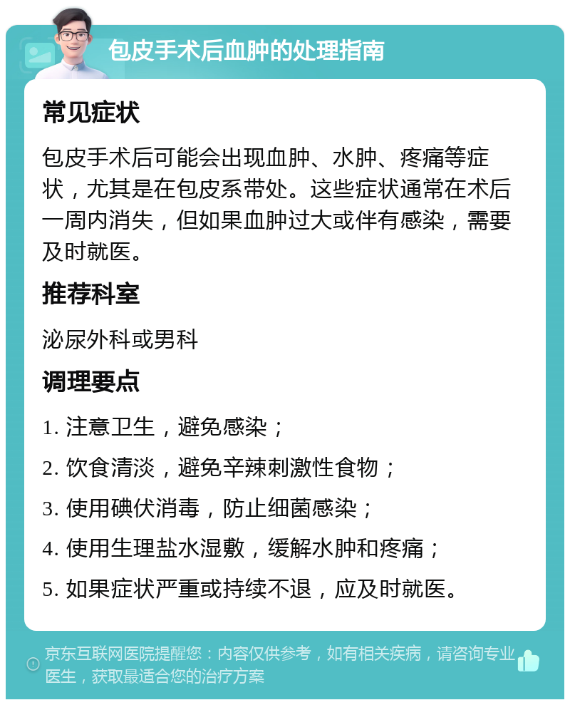 包皮手术后血肿的处理指南 常见症状 包皮手术后可能会出现血肿、水肿、疼痛等症状，尤其是在包皮系带处。这些症状通常在术后一周内消失，但如果血肿过大或伴有感染，需要及时就医。 推荐科室 泌尿外科或男科 调理要点 1. 注意卫生，避免感染； 2. 饮食清淡，避免辛辣刺激性食物； 3. 使用碘伏消毒，防止细菌感染； 4. 使用生理盐水湿敷，缓解水肿和疼痛； 5. 如果症状严重或持续不退，应及时就医。