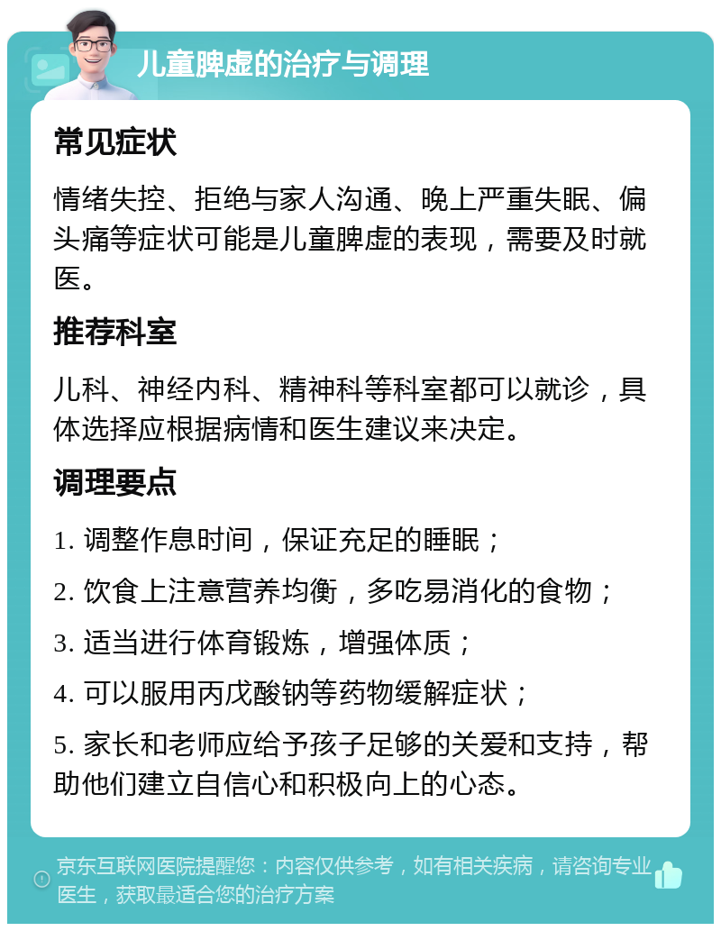 儿童脾虚的治疗与调理 常见症状 情绪失控、拒绝与家人沟通、晚上严重失眠、偏头痛等症状可能是儿童脾虚的表现，需要及时就医。 推荐科室 儿科、神经内科、精神科等科室都可以就诊，具体选择应根据病情和医生建议来决定。 调理要点 1. 调整作息时间，保证充足的睡眠； 2. 饮食上注意营养均衡，多吃易消化的食物； 3. 适当进行体育锻炼，增强体质； 4. 可以服用丙戊酸钠等药物缓解症状； 5. 家长和老师应给予孩子足够的关爱和支持，帮助他们建立自信心和积极向上的心态。