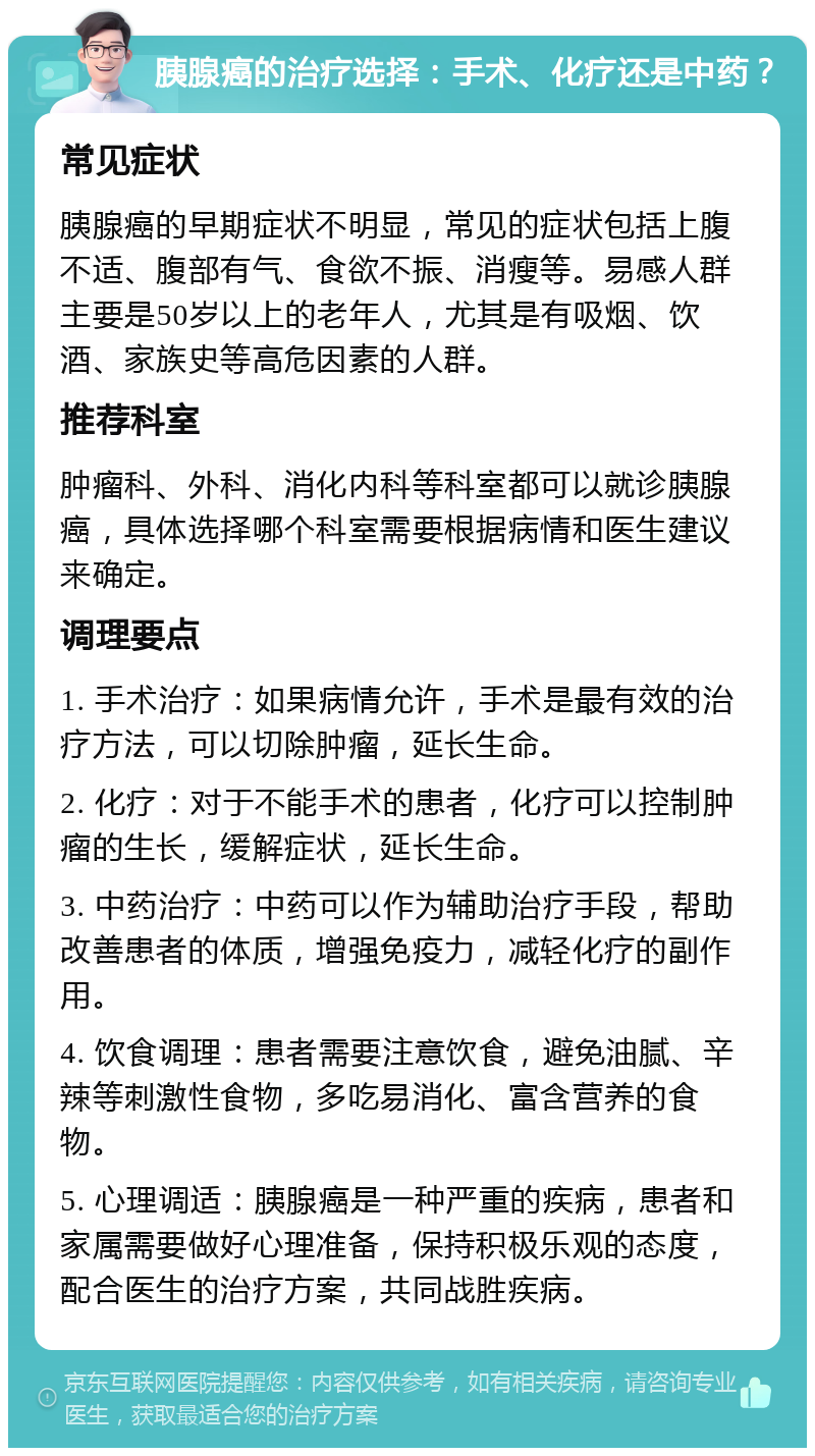 胰腺癌的治疗选择：手术、化疗还是中药？ 常见症状 胰腺癌的早期症状不明显，常见的症状包括上腹不适、腹部有气、食欲不振、消瘦等。易感人群主要是50岁以上的老年人，尤其是有吸烟、饮酒、家族史等高危因素的人群。 推荐科室 肿瘤科、外科、消化内科等科室都可以就诊胰腺癌，具体选择哪个科室需要根据病情和医生建议来确定。 调理要点 1. 手术治疗：如果病情允许，手术是最有效的治疗方法，可以切除肿瘤，延长生命。 2. 化疗：对于不能手术的患者，化疗可以控制肿瘤的生长，缓解症状，延长生命。 3. 中药治疗：中药可以作为辅助治疗手段，帮助改善患者的体质，增强免疫力，减轻化疗的副作用。 4. 饮食调理：患者需要注意饮食，避免油腻、辛辣等刺激性食物，多吃易消化、富含营养的食物。 5. 心理调适：胰腺癌是一种严重的疾病，患者和家属需要做好心理准备，保持积极乐观的态度，配合医生的治疗方案，共同战胜疾病。