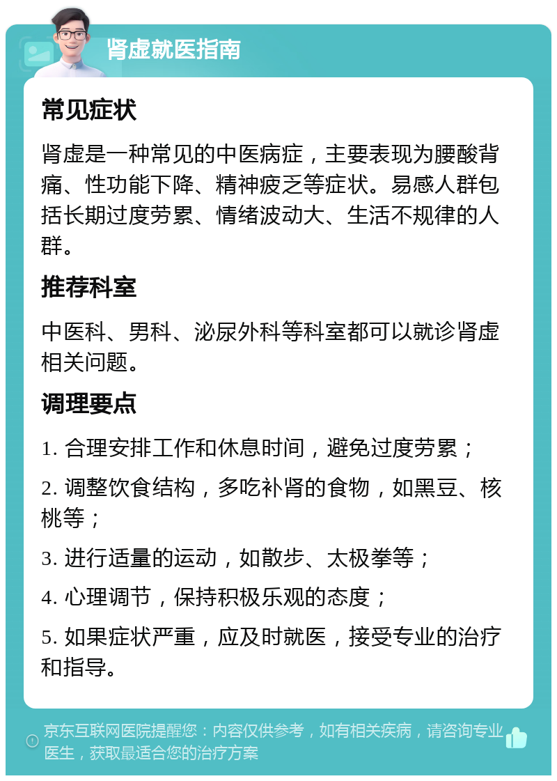 肾虚就医指南 常见症状 肾虚是一种常见的中医病症，主要表现为腰酸背痛、性功能下降、精神疲乏等症状。易感人群包括长期过度劳累、情绪波动大、生活不规律的人群。 推荐科室 中医科、男科、泌尿外科等科室都可以就诊肾虚相关问题。 调理要点 1. 合理安排工作和休息时间，避免过度劳累； 2. 调整饮食结构，多吃补肾的食物，如黑豆、核桃等； 3. 进行适量的运动，如散步、太极拳等； 4. 心理调节，保持积极乐观的态度； 5. 如果症状严重，应及时就医，接受专业的治疗和指导。