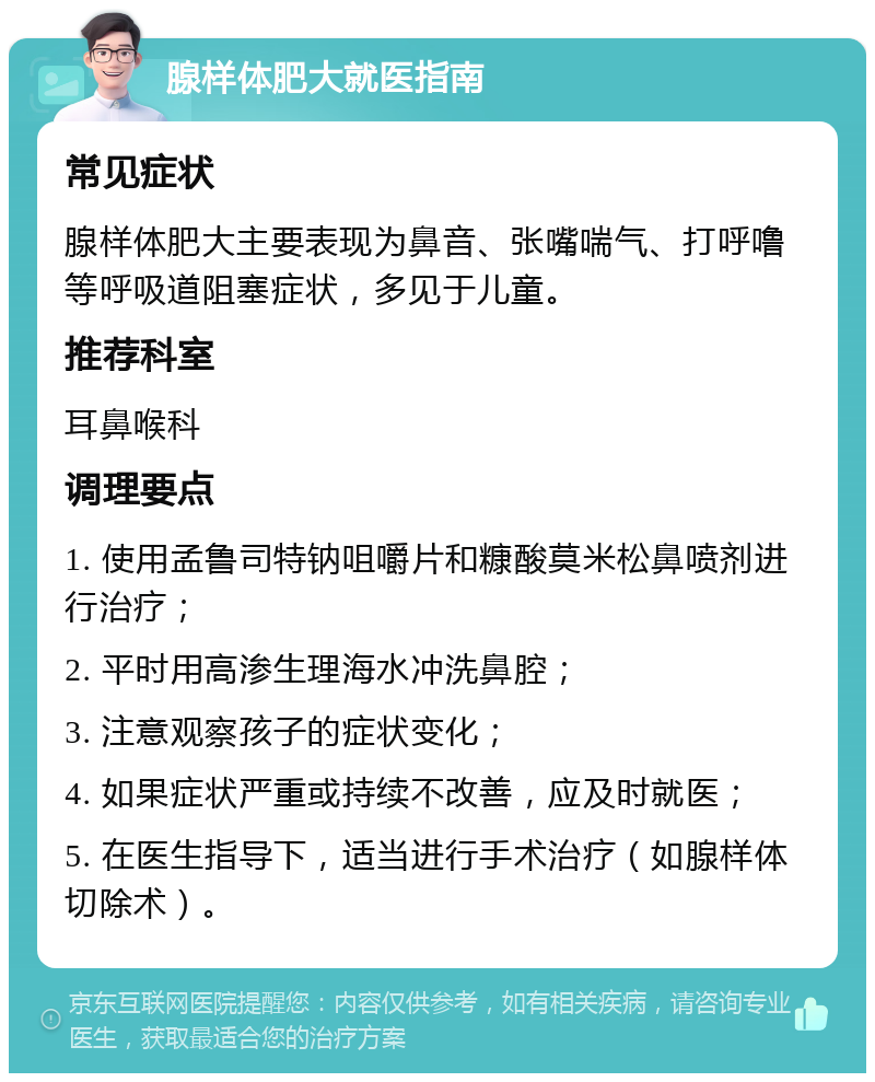 腺样体肥大就医指南 常见症状 腺样体肥大主要表现为鼻音、张嘴喘气、打呼噜等呼吸道阻塞症状，多见于儿童。 推荐科室 耳鼻喉科 调理要点 1. 使用孟鲁司特钠咀嚼片和糠酸莫米松鼻喷剂进行治疗； 2. 平时用高渗生理海水冲洗鼻腔； 3. 注意观察孩子的症状变化； 4. 如果症状严重或持续不改善，应及时就医； 5. 在医生指导下，适当进行手术治疗（如腺样体切除术）。