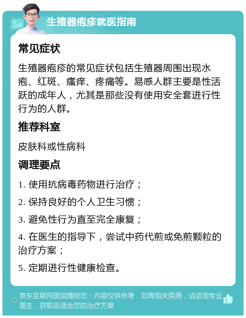 生殖器疱疹就医指南 常见症状 生殖器疱疹的常见症状包括生殖器周围出现水疱、红斑、瘙痒、疼痛等。易感人群主要是性活跃的成年人，尤其是那些没有使用安全套进行性行为的人群。 推荐科室 皮肤科或性病科 调理要点 1. 使用抗病毒药物进行治疗； 2. 保持良好的个人卫生习惯； 3. 避免性行为直至完全康复； 4. 在医生的指导下，尝试中药代煎或免煎颗粒的治疗方案； 5. 定期进行性健康检查。