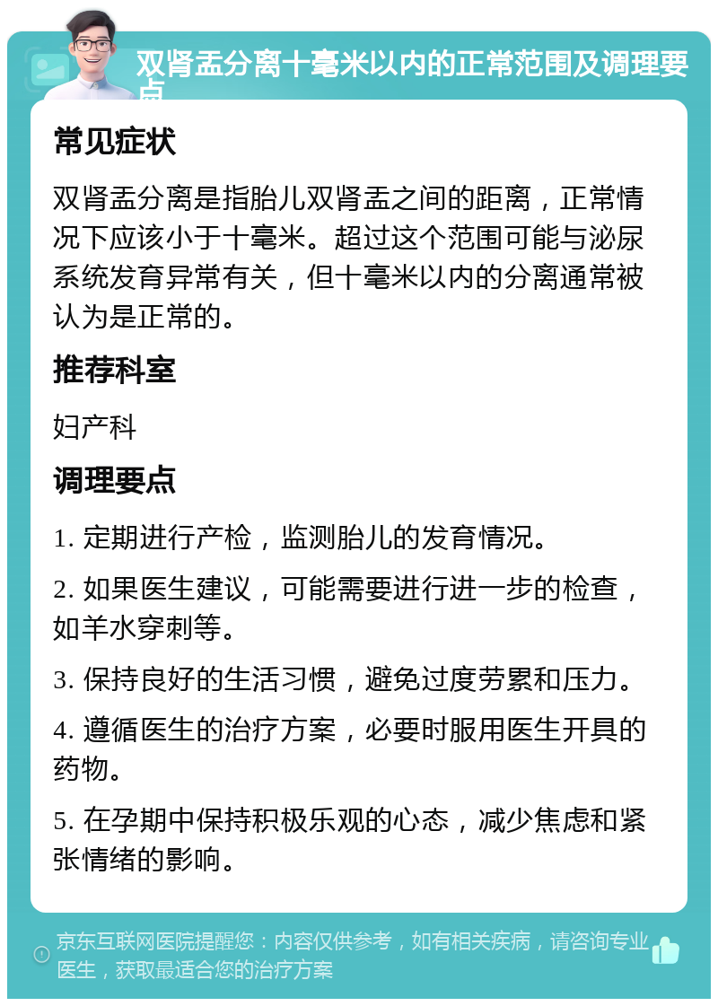 双肾盂分离十毫米以内的正常范围及调理要点 常见症状 双肾盂分离是指胎儿双肾盂之间的距离，正常情况下应该小于十毫米。超过这个范围可能与泌尿系统发育异常有关，但十毫米以内的分离通常被认为是正常的。 推荐科室 妇产科 调理要点 1. 定期进行产检，监测胎儿的发育情况。 2. 如果医生建议，可能需要进行进一步的检查，如羊水穿刺等。 3. 保持良好的生活习惯，避免过度劳累和压力。 4. 遵循医生的治疗方案，必要时服用医生开具的药物。 5. 在孕期中保持积极乐观的心态，减少焦虑和紧张情绪的影响。