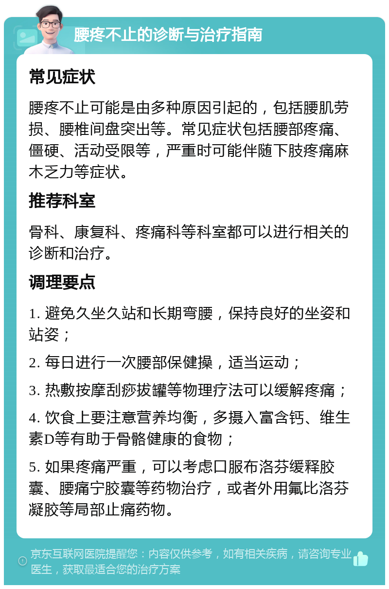 腰疼不止的诊断与治疗指南 常见症状 腰疼不止可能是由多种原因引起的，包括腰肌劳损、腰椎间盘突出等。常见症状包括腰部疼痛、僵硬、活动受限等，严重时可能伴随下肢疼痛麻木乏力等症状。 推荐科室 骨科、康复科、疼痛科等科室都可以进行相关的诊断和治疗。 调理要点 1. 避免久坐久站和长期弯腰，保持良好的坐姿和站姿； 2. 每日进行一次腰部保健操，适当运动； 3. 热敷按摩刮痧拔罐等物理疗法可以缓解疼痛； 4. 饮食上要注意营养均衡，多摄入富含钙、维生素D等有助于骨骼健康的食物； 5. 如果疼痛严重，可以考虑口服布洛芬缓释胶囊、腰痛宁胶囊等药物治疗，或者外用氟比洛芬凝胶等局部止痛药物。