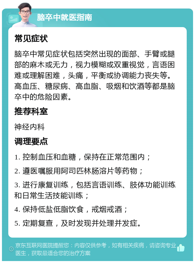 脑卒中就医指南 常见症状 脑卒中常见症状包括突然出现的面部、手臂或腿部的麻木或无力，视力模糊或双重视觉，言语困难或理解困难，头痛，平衡或协调能力丧失等。高血压、糖尿病、高血脂、吸烟和饮酒等都是脑卒中的危险因素。 推荐科室 神经内科 调理要点 1. 控制血压和血糖，保持在正常范围内； 2. 遵医嘱服用阿司匹林肠溶片等药物； 3. 进行康复训练，包括言语训练、肢体功能训练和日常生活技能训练； 4. 保持低盐低脂饮食，戒烟戒酒； 5. 定期复查，及时发现并处理并发症。