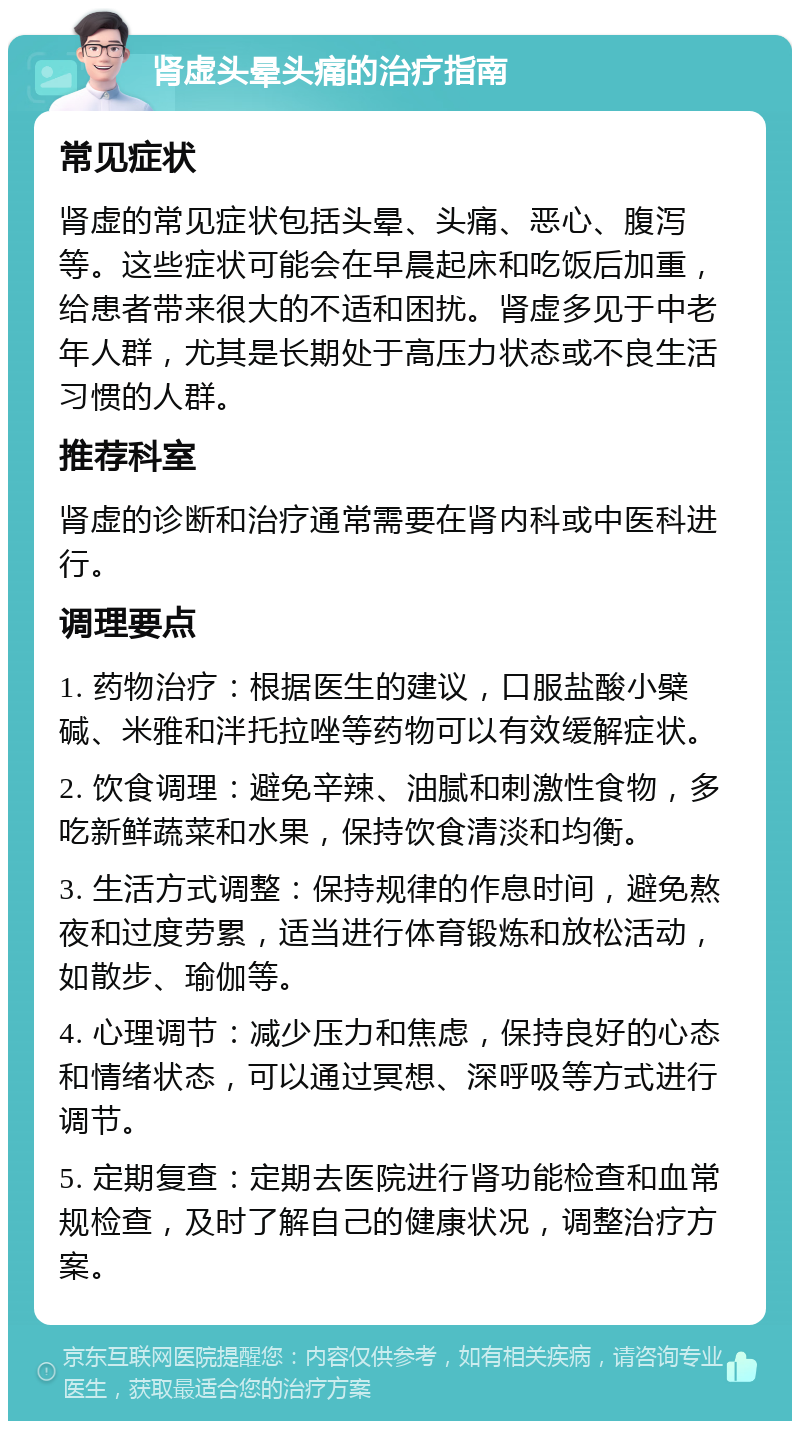 肾虚头晕头痛的治疗指南 常见症状 肾虚的常见症状包括头晕、头痛、恶心、腹泻等。这些症状可能会在早晨起床和吃饭后加重，给患者带来很大的不适和困扰。肾虚多见于中老年人群，尤其是长期处于高压力状态或不良生活习惯的人群。 推荐科室 肾虚的诊断和治疗通常需要在肾内科或中医科进行。 调理要点 1. 药物治疗：根据医生的建议，口服盐酸小檗碱、米雅和泮托拉唑等药物可以有效缓解症状。 2. 饮食调理：避免辛辣、油腻和刺激性食物，多吃新鲜蔬菜和水果，保持饮食清淡和均衡。 3. 生活方式调整：保持规律的作息时间，避免熬夜和过度劳累，适当进行体育锻炼和放松活动，如散步、瑜伽等。 4. 心理调节：减少压力和焦虑，保持良好的心态和情绪状态，可以通过冥想、深呼吸等方式进行调节。 5. 定期复查：定期去医院进行肾功能检查和血常规检查，及时了解自己的健康状况，调整治疗方案。