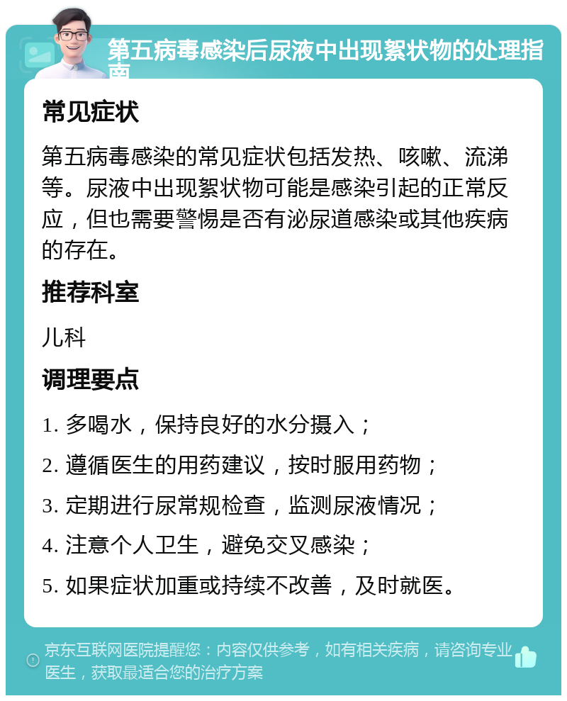 第五病毒感染后尿液中出现絮状物的处理指南 常见症状 第五病毒感染的常见症状包括发热、咳嗽、流涕等。尿液中出现絮状物可能是感染引起的正常反应，但也需要警惕是否有泌尿道感染或其他疾病的存在。 推荐科室 儿科 调理要点 1. 多喝水，保持良好的水分摄入； 2. 遵循医生的用药建议，按时服用药物； 3. 定期进行尿常规检查，监测尿液情况； 4. 注意个人卫生，避免交叉感染； 5. 如果症状加重或持续不改善，及时就医。