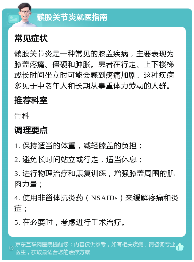 髌股关节炎就医指南 常见症状 髌股关节炎是一种常见的膝盖疾病，主要表现为膝盖疼痛、僵硬和肿胀。患者在行走、上下楼梯或长时间坐立时可能会感到疼痛加剧。这种疾病多见于中老年人和长期从事重体力劳动的人群。 推荐科室 骨科 调理要点 1. 保持适当的体重，减轻膝盖的负担； 2. 避免长时间站立或行走，适当休息； 3. 进行物理治疗和康复训练，增强膝盖周围的肌肉力量； 4. 使用非甾体抗炎药（NSAIDs）来缓解疼痛和炎症； 5. 在必要时，考虑进行手术治疗。