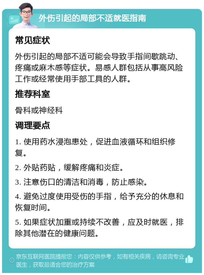 外伤引起的局部不适就医指南 常见症状 外伤引起的局部不适可能会导致手指间歇跳动、疼痛或麻木感等症状。易感人群包括从事高风险工作或经常使用手部工具的人群。 推荐科室 骨科或神经科 调理要点 1. 使用药水浸泡患处，促进血液循环和组织修复。 2. 外贴药贴，缓解疼痛和炎症。 3. 注意伤口的清洁和消毒，防止感染。 4. 避免过度使用受伤的手指，给予充分的休息和恢复时间。 5. 如果症状加重或持续不改善，应及时就医，排除其他潜在的健康问题。