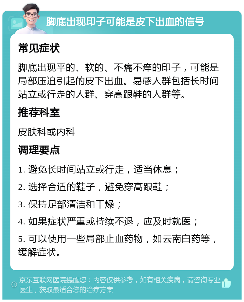 脚底出现印子可能是皮下出血的信号 常见症状 脚底出现平的、软的、不痛不痒的印子，可能是局部压迫引起的皮下出血。易感人群包括长时间站立或行走的人群、穿高跟鞋的人群等。 推荐科室 皮肤科或内科 调理要点 1. 避免长时间站立或行走，适当休息； 2. 选择合适的鞋子，避免穿高跟鞋； 3. 保持足部清洁和干燥； 4. 如果症状严重或持续不退，应及时就医； 5. 可以使用一些局部止血药物，如云南白药等，缓解症状。