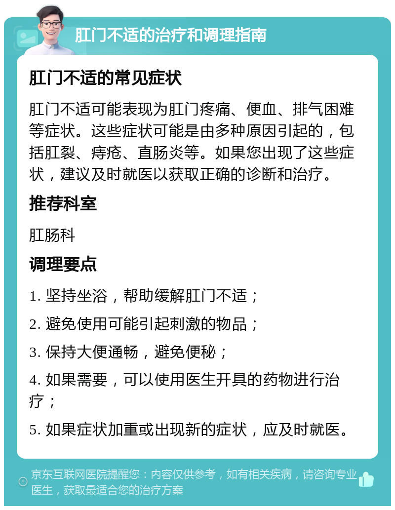 肛门不适的治疗和调理指南 肛门不适的常见症状 肛门不适可能表现为肛门疼痛、便血、排气困难等症状。这些症状可能是由多种原因引起的，包括肛裂、痔疮、直肠炎等。如果您出现了这些症状，建议及时就医以获取正确的诊断和治疗。 推荐科室 肛肠科 调理要点 1. 坚持坐浴，帮助缓解肛门不适； 2. 避免使用可能引起刺激的物品； 3. 保持大便通畅，避免便秘； 4. 如果需要，可以使用医生开具的药物进行治疗； 5. 如果症状加重或出现新的症状，应及时就医。