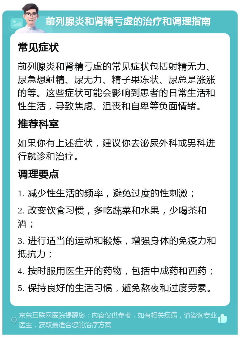 前列腺炎和肾精亏虚的治疗和调理指南 常见症状 前列腺炎和肾精亏虚的常见症状包括射精无力、尿急想射精、尿无力、精子果冻状、尿总是涨涨的等。这些症状可能会影响到患者的日常生活和性生活，导致焦虑、沮丧和自卑等负面情绪。 推荐科室 如果你有上述症状，建议你去泌尿外科或男科进行就诊和治疗。 调理要点 1. 减少性生活的频率，避免过度的性刺激； 2. 改变饮食习惯，多吃蔬菜和水果，少喝茶和酒； 3. 进行适当的运动和锻炼，增强身体的免疫力和抵抗力； 4. 按时服用医生开的药物，包括中成药和西药； 5. 保持良好的生活习惯，避免熬夜和过度劳累。