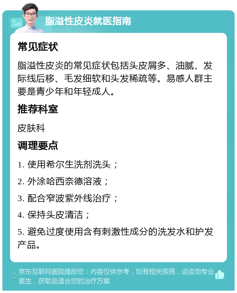 脂溢性皮炎就医指南 常见症状 脂溢性皮炎的常见症状包括头皮屑多、油腻、发际线后移、毛发细软和头发稀疏等。易感人群主要是青少年和年轻成人。 推荐科室 皮肤科 调理要点 1. 使用希尔生洗剂洗头； 2. 外涂哈西奈德溶液； 3. 配合窄波紫外线治疗； 4. 保持头皮清洁； 5. 避免过度使用含有刺激性成分的洗发水和护发产品。