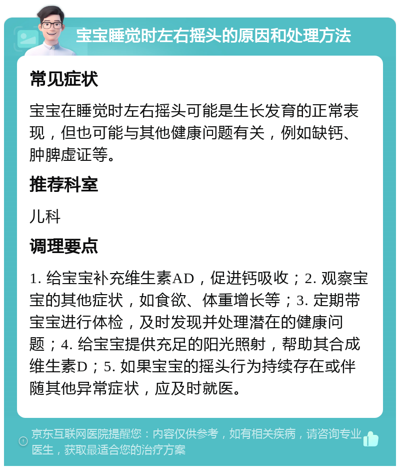 宝宝睡觉时左右摇头的原因和处理方法 常见症状 宝宝在睡觉时左右摇头可能是生长发育的正常表现，但也可能与其他健康问题有关，例如缺钙、肿脾虚证等。 推荐科室 儿科 调理要点 1. 给宝宝补充维生素AD，促进钙吸收；2. 观察宝宝的其他症状，如食欲、体重增长等；3. 定期带宝宝进行体检，及时发现并处理潜在的健康问题；4. 给宝宝提供充足的阳光照射，帮助其合成维生素D；5. 如果宝宝的摇头行为持续存在或伴随其他异常症状，应及时就医。