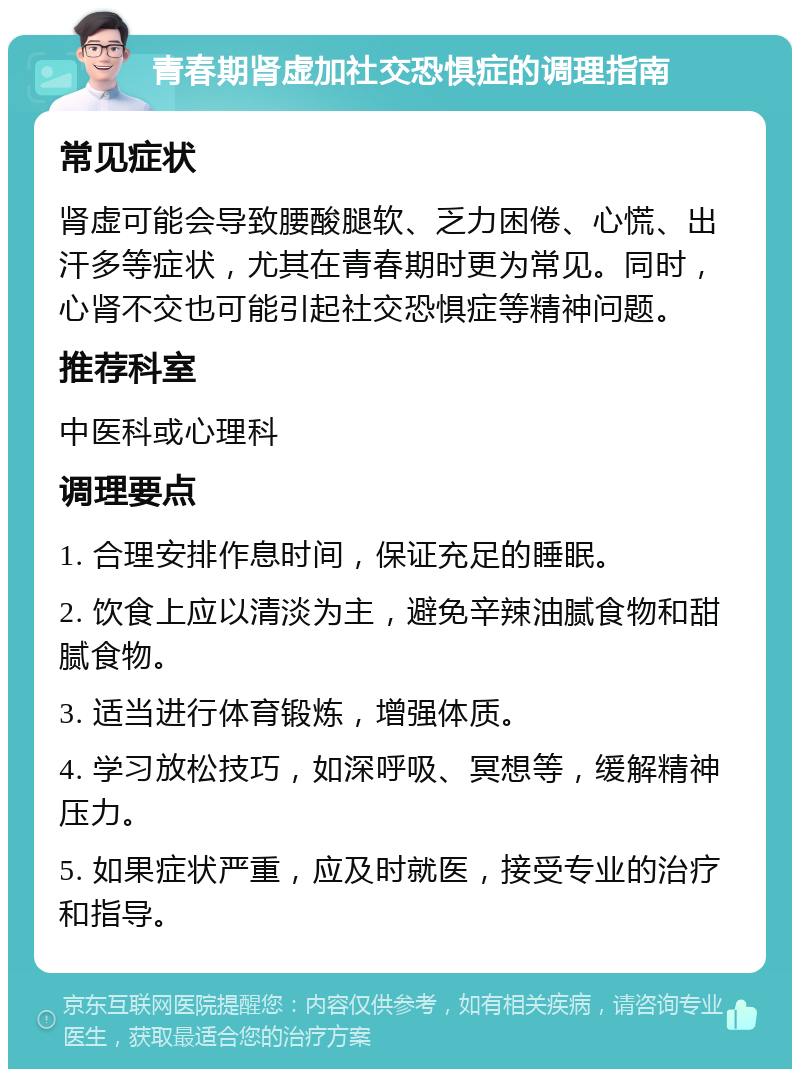 青春期肾虚加社交恐惧症的调理指南 常见症状 肾虚可能会导致腰酸腿软、乏力困倦、心慌、出汗多等症状，尤其在青春期时更为常见。同时，心肾不交也可能引起社交恐惧症等精神问题。 推荐科室 中医科或心理科 调理要点 1. 合理安排作息时间，保证充足的睡眠。 2. 饮食上应以清淡为主，避免辛辣油腻食物和甜腻食物。 3. 适当进行体育锻炼，增强体质。 4. 学习放松技巧，如深呼吸、冥想等，缓解精神压力。 5. 如果症状严重，应及时就医，接受专业的治疗和指导。