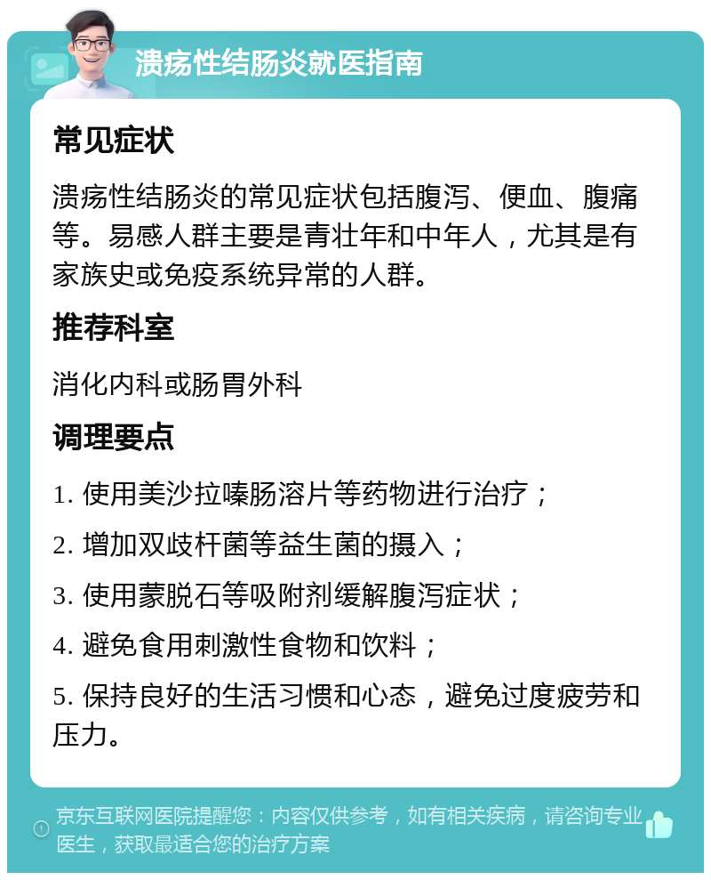 溃疡性结肠炎就医指南 常见症状 溃疡性结肠炎的常见症状包括腹泻、便血、腹痛等。易感人群主要是青壮年和中年人，尤其是有家族史或免疫系统异常的人群。 推荐科室 消化内科或肠胃外科 调理要点 1. 使用美沙拉嗪肠溶片等药物进行治疗； 2. 增加双歧杆菌等益生菌的摄入； 3. 使用蒙脱石等吸附剂缓解腹泻症状； 4. 避免食用刺激性食物和饮料； 5. 保持良好的生活习惯和心态，避免过度疲劳和压力。