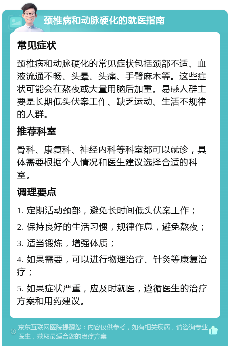 颈椎病和动脉硬化的就医指南 常见症状 颈椎病和动脉硬化的常见症状包括颈部不适、血液流通不畅、头晕、头痛、手臂麻木等。这些症状可能会在熬夜或大量用脑后加重。易感人群主要是长期低头伏案工作、缺乏运动、生活不规律的人群。 推荐科室 骨科、康复科、神经内科等科室都可以就诊，具体需要根据个人情况和医生建议选择合适的科室。 调理要点 1. 定期活动颈部，避免长时间低头伏案工作； 2. 保持良好的生活习惯，规律作息，避免熬夜； 3. 适当锻炼，增强体质； 4. 如果需要，可以进行物理治疗、针灸等康复治疗； 5. 如果症状严重，应及时就医，遵循医生的治疗方案和用药建议。