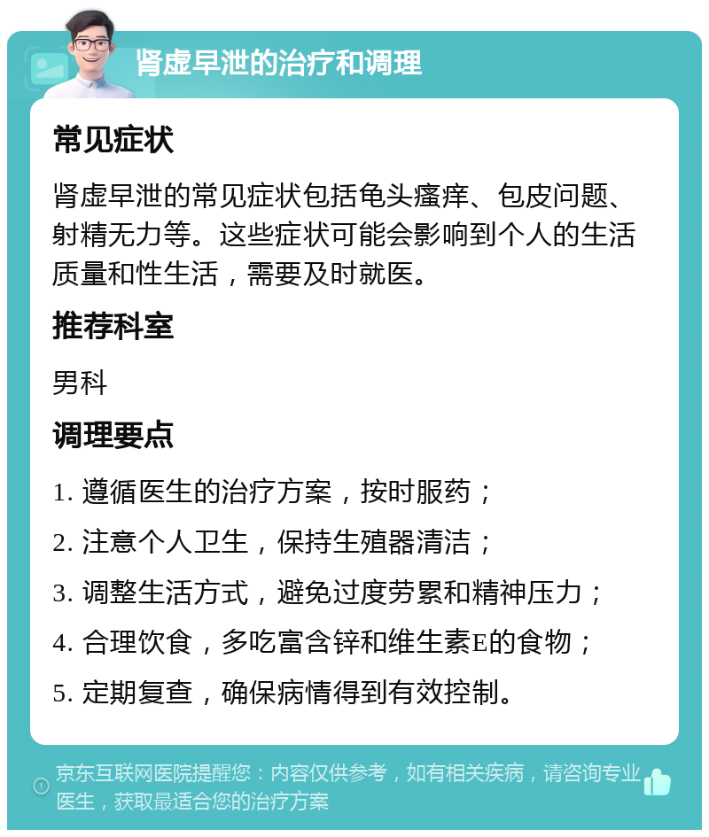 肾虚早泄的治疗和调理 常见症状 肾虚早泄的常见症状包括龟头瘙痒、包皮问题、射精无力等。这些症状可能会影响到个人的生活质量和性生活，需要及时就医。 推荐科室 男科 调理要点 1. 遵循医生的治疗方案，按时服药； 2. 注意个人卫生，保持生殖器清洁； 3. 调整生活方式，避免过度劳累和精神压力； 4. 合理饮食，多吃富含锌和维生素E的食物； 5. 定期复查，确保病情得到有效控制。