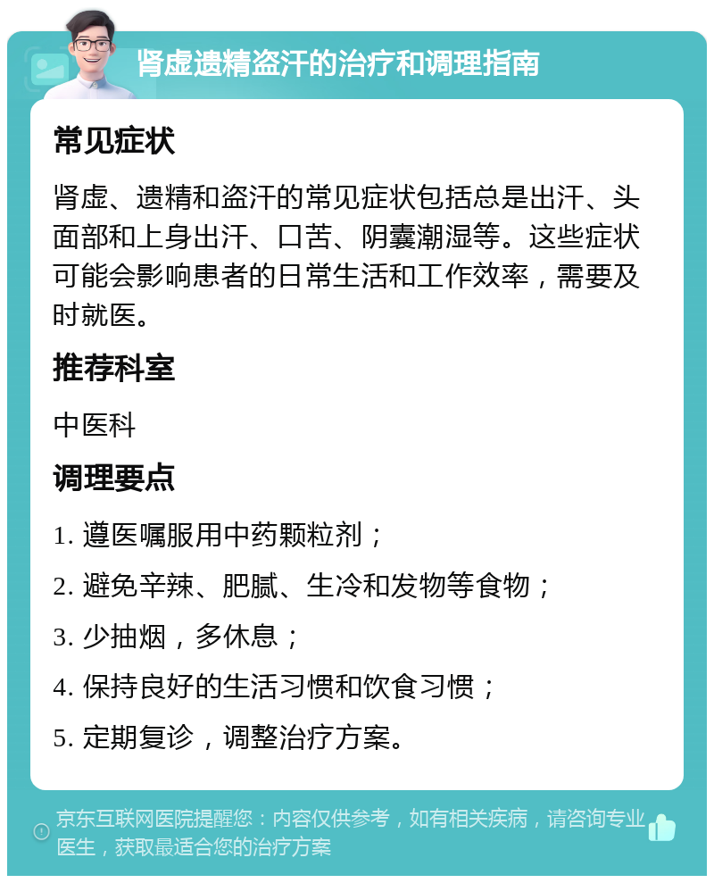 肾虚遗精盗汗的治疗和调理指南 常见症状 肾虚、遗精和盗汗的常见症状包括总是出汗、头面部和上身出汗、口苦、阴囊潮湿等。这些症状可能会影响患者的日常生活和工作效率，需要及时就医。 推荐科室 中医科 调理要点 1. 遵医嘱服用中药颗粒剂； 2. 避免辛辣、肥腻、生冷和发物等食物； 3. 少抽烟，多休息； 4. 保持良好的生活习惯和饮食习惯； 5. 定期复诊，调整治疗方案。