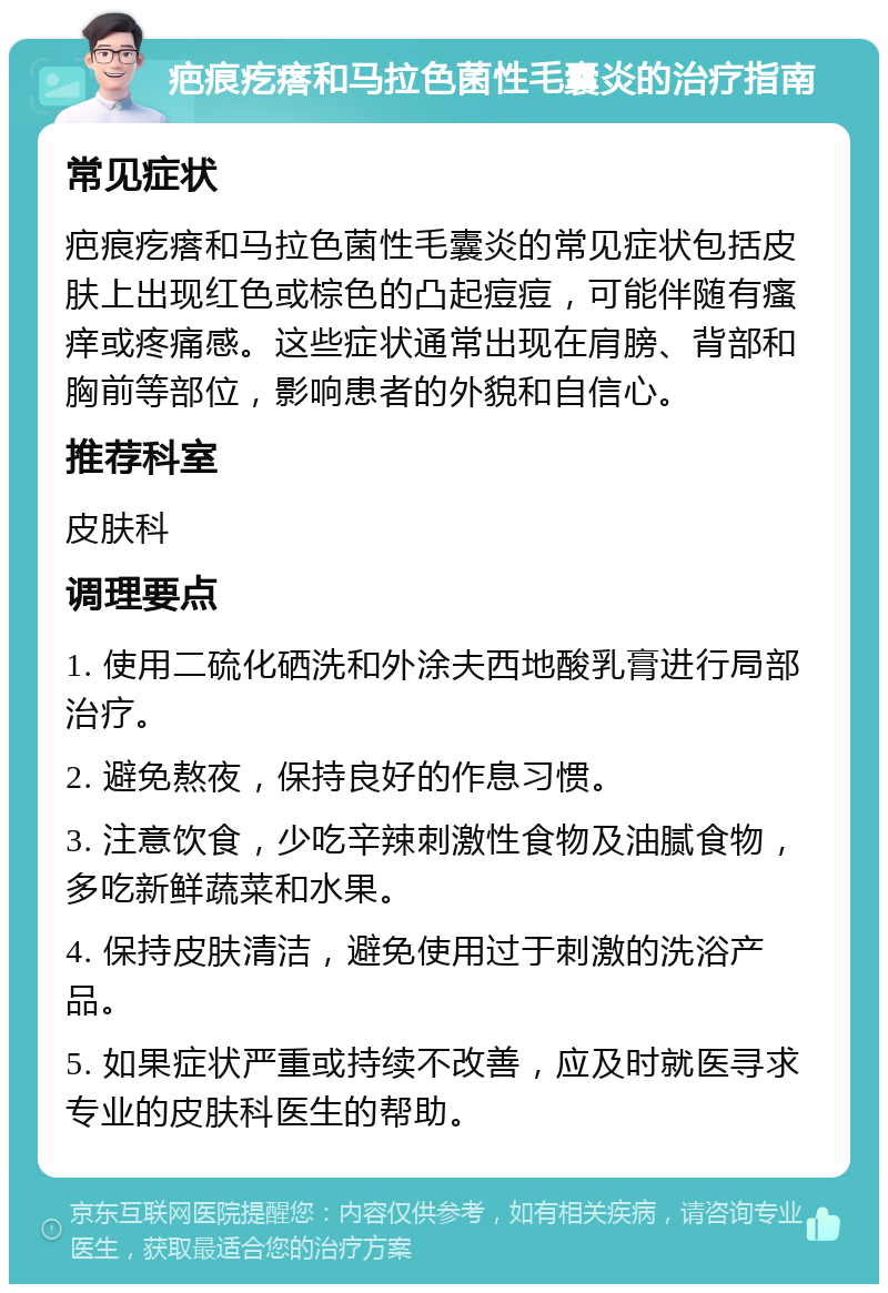 疤痕疙瘩和马拉色菌性毛囊炎的治疗指南 常见症状 疤痕疙瘩和马拉色菌性毛囊炎的常见症状包括皮肤上出现红色或棕色的凸起痘痘，可能伴随有瘙痒或疼痛感。这些症状通常出现在肩膀、背部和胸前等部位，影响患者的外貌和自信心。 推荐科室 皮肤科 调理要点 1. 使用二硫化硒洗和外涂夫西地酸乳膏进行局部治疗。 2. 避免熬夜，保持良好的作息习惯。 3. 注意饮食，少吃辛辣刺激性食物及油腻食物，多吃新鲜蔬菜和水果。 4. 保持皮肤清洁，避免使用过于刺激的洗浴产品。 5. 如果症状严重或持续不改善，应及时就医寻求专业的皮肤科医生的帮助。