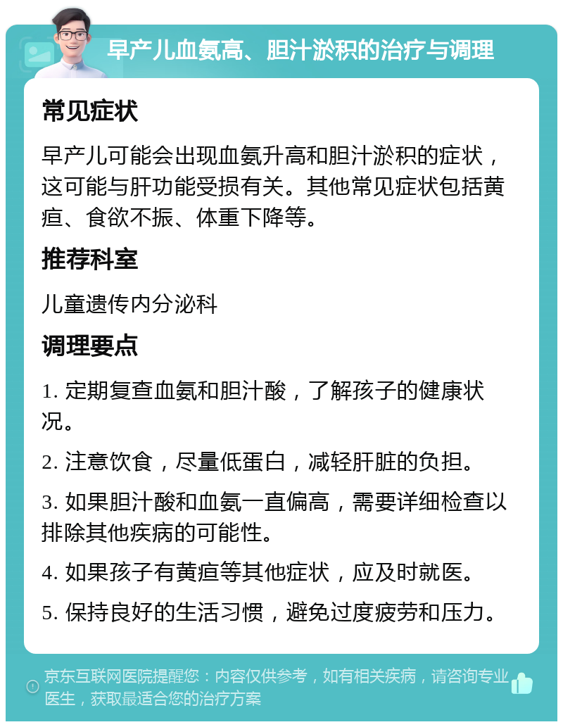 早产儿血氨高、胆汁淤积的治疗与调理 常见症状 早产儿可能会出现血氨升高和胆汁淤积的症状，这可能与肝功能受损有关。其他常见症状包括黄疸、食欲不振、体重下降等。 推荐科室 儿童遗传内分泌科 调理要点 1. 定期复查血氨和胆汁酸，了解孩子的健康状况。 2. 注意饮食，尽量低蛋白，减轻肝脏的负担。 3. 如果胆汁酸和血氨一直偏高，需要详细检查以排除其他疾病的可能性。 4. 如果孩子有黄疸等其他症状，应及时就医。 5. 保持良好的生活习惯，避免过度疲劳和压力。