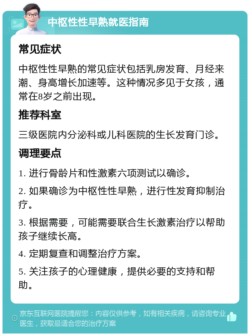 中枢性性早熟就医指南 常见症状 中枢性性早熟的常见症状包括乳房发育、月经来潮、身高增长加速等。这种情况多见于女孩，通常在8岁之前出现。 推荐科室 三级医院内分泌科或儿科医院的生长发育门诊。 调理要点 1. 进行骨龄片和性激素六项测试以确诊。 2. 如果确诊为中枢性性早熟，进行性发育抑制治疗。 3. 根据需要，可能需要联合生长激素治疗以帮助孩子继续长高。 4. 定期复查和调整治疗方案。 5. 关注孩子的心理健康，提供必要的支持和帮助。