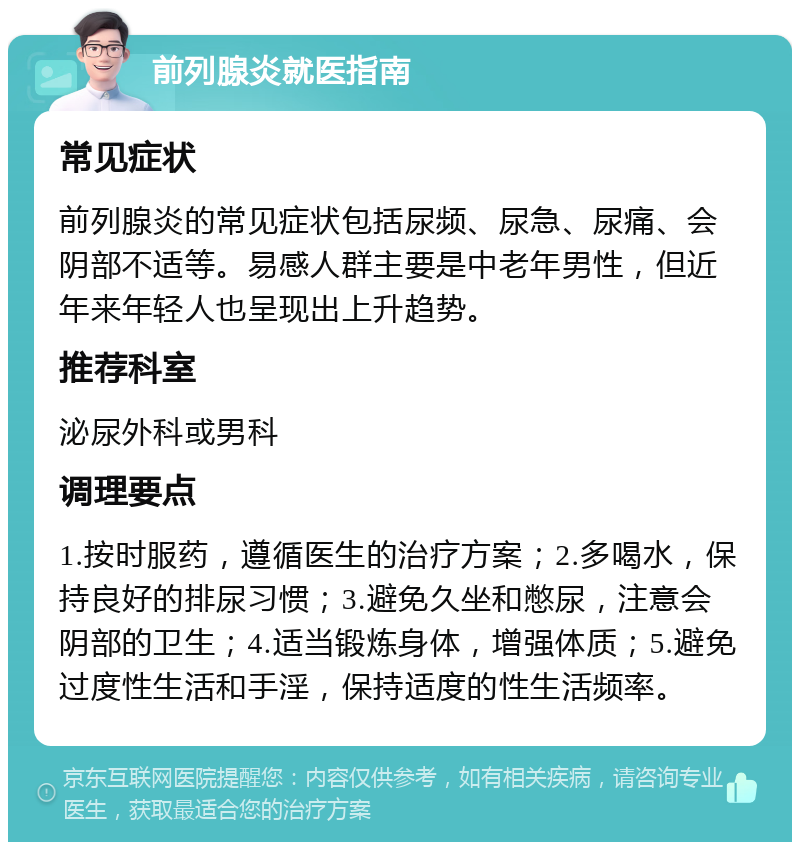 前列腺炎就医指南 常见症状 前列腺炎的常见症状包括尿频、尿急、尿痛、会阴部不适等。易感人群主要是中老年男性，但近年来年轻人也呈现出上升趋势。 推荐科室 泌尿外科或男科 调理要点 1.按时服药，遵循医生的治疗方案；2.多喝水，保持良好的排尿习惯；3.避免久坐和憋尿，注意会阴部的卫生；4.适当锻炼身体，增强体质；5.避免过度性生活和手淫，保持适度的性生活频率。