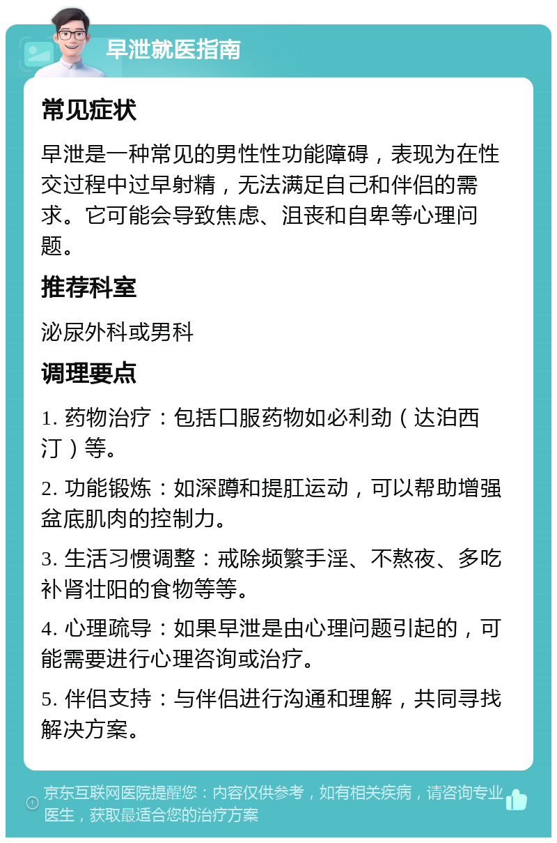 早泄就医指南 常见症状 早泄是一种常见的男性性功能障碍，表现为在性交过程中过早射精，无法满足自己和伴侣的需求。它可能会导致焦虑、沮丧和自卑等心理问题。 推荐科室 泌尿外科或男科 调理要点 1. 药物治疗：包括口服药物如必利劲（达泊西汀）等。 2. 功能锻炼：如深蹲和提肛运动，可以帮助增强盆底肌肉的控制力。 3. 生活习惯调整：戒除频繁手淫、不熬夜、多吃补肾壮阳的食物等等。 4. 心理疏导：如果早泄是由心理问题引起的，可能需要进行心理咨询或治疗。 5. 伴侣支持：与伴侣进行沟通和理解，共同寻找解决方案。