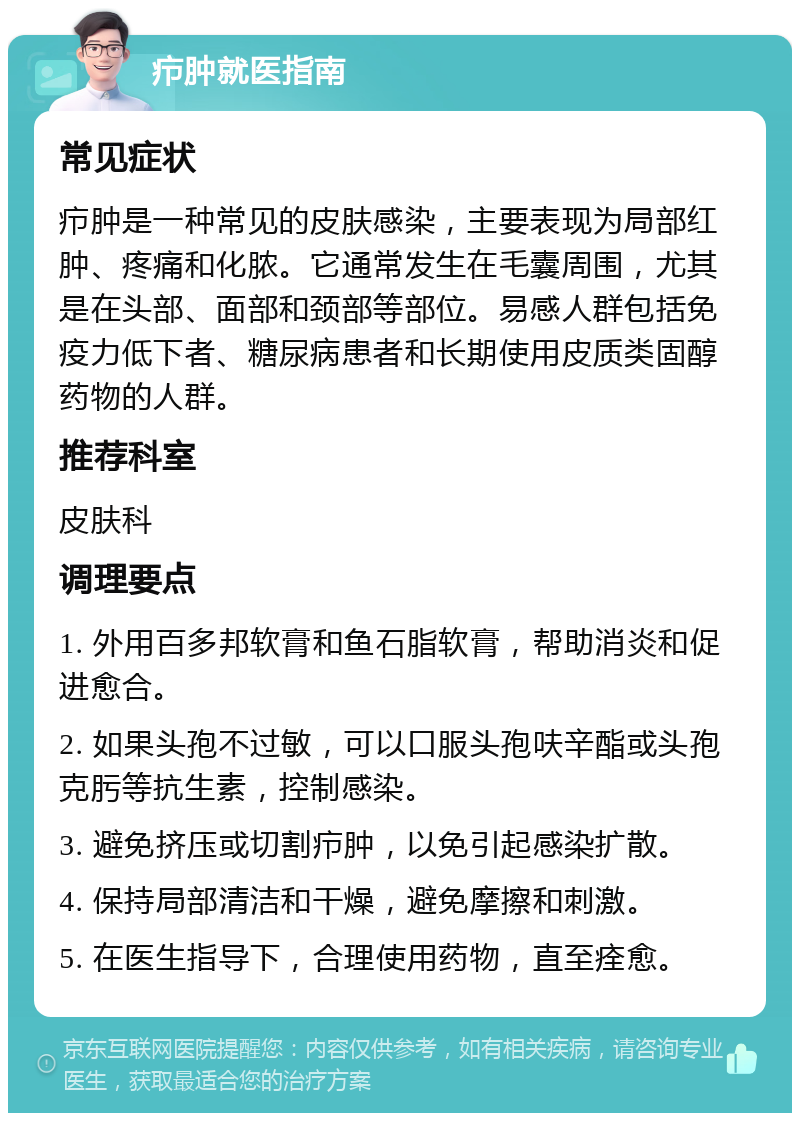 疖肿就医指南 常见症状 疖肿是一种常见的皮肤感染，主要表现为局部红肿、疼痛和化脓。它通常发生在毛囊周围，尤其是在头部、面部和颈部等部位。易感人群包括免疫力低下者、糖尿病患者和长期使用皮质类固醇药物的人群。 推荐科室 皮肤科 调理要点 1. 外用百多邦软膏和鱼石脂软膏，帮助消炎和促进愈合。 2. 如果头孢不过敏，可以口服头孢呋辛酯或头孢克肟等抗生素，控制感染。 3. 避免挤压或切割疖肿，以免引起感染扩散。 4. 保持局部清洁和干燥，避免摩擦和刺激。 5. 在医生指导下，合理使用药物，直至痊愈。