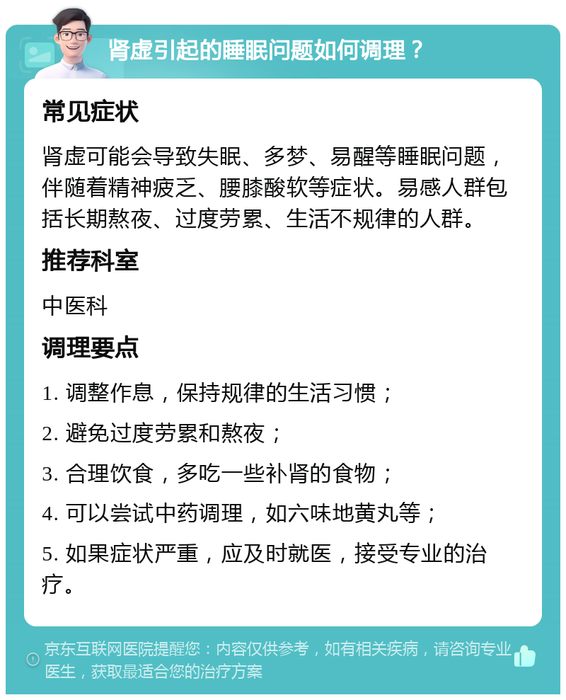 肾虚引起的睡眠问题如何调理？ 常见症状 肾虚可能会导致失眠、多梦、易醒等睡眠问题，伴随着精神疲乏、腰膝酸软等症状。易感人群包括长期熬夜、过度劳累、生活不规律的人群。 推荐科室 中医科 调理要点 1. 调整作息，保持规律的生活习惯； 2. 避免过度劳累和熬夜； 3. 合理饮食，多吃一些补肾的食物； 4. 可以尝试中药调理，如六味地黄丸等； 5. 如果症状严重，应及时就医，接受专业的治疗。