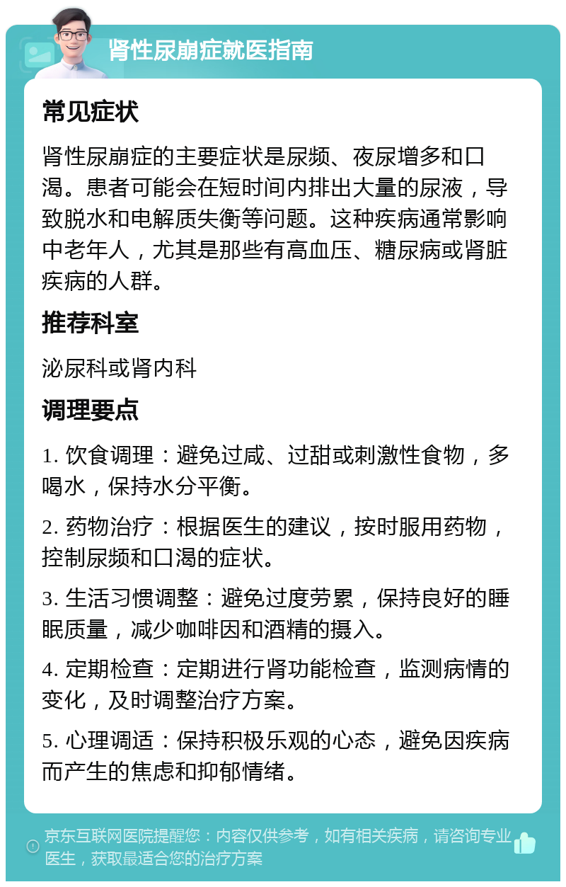 肾性尿崩症就医指南 常见症状 肾性尿崩症的主要症状是尿频、夜尿增多和口渴。患者可能会在短时间内排出大量的尿液，导致脱水和电解质失衡等问题。这种疾病通常影响中老年人，尤其是那些有高血压、糖尿病或肾脏疾病的人群。 推荐科室 泌尿科或肾内科 调理要点 1. 饮食调理：避免过咸、过甜或刺激性食物，多喝水，保持水分平衡。 2. 药物治疗：根据医生的建议，按时服用药物，控制尿频和口渴的症状。 3. 生活习惯调整：避免过度劳累，保持良好的睡眠质量，减少咖啡因和酒精的摄入。 4. 定期检查：定期进行肾功能检查，监测病情的变化，及时调整治疗方案。 5. 心理调适：保持积极乐观的心态，避免因疾病而产生的焦虑和抑郁情绪。