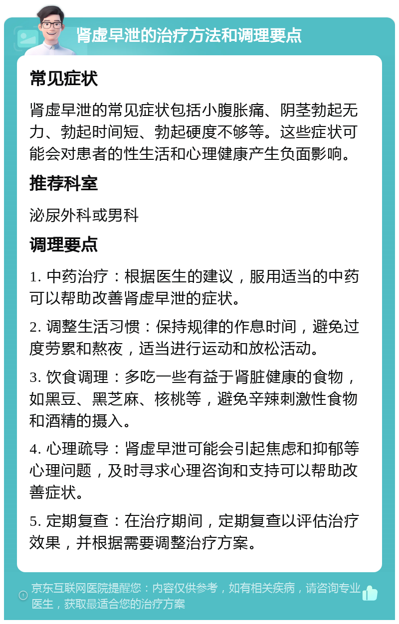 肾虚早泄的治疗方法和调理要点 常见症状 肾虚早泄的常见症状包括小腹胀痛、阴茎勃起无力、勃起时间短、勃起硬度不够等。这些症状可能会对患者的性生活和心理健康产生负面影响。 推荐科室 泌尿外科或男科 调理要点 1. 中药治疗：根据医生的建议，服用适当的中药可以帮助改善肾虚早泄的症状。 2. 调整生活习惯：保持规律的作息时间，避免过度劳累和熬夜，适当进行运动和放松活动。 3. 饮食调理：多吃一些有益于肾脏健康的食物，如黑豆、黑芝麻、核桃等，避免辛辣刺激性食物和酒精的摄入。 4. 心理疏导：肾虚早泄可能会引起焦虑和抑郁等心理问题，及时寻求心理咨询和支持可以帮助改善症状。 5. 定期复查：在治疗期间，定期复查以评估治疗效果，并根据需要调整治疗方案。