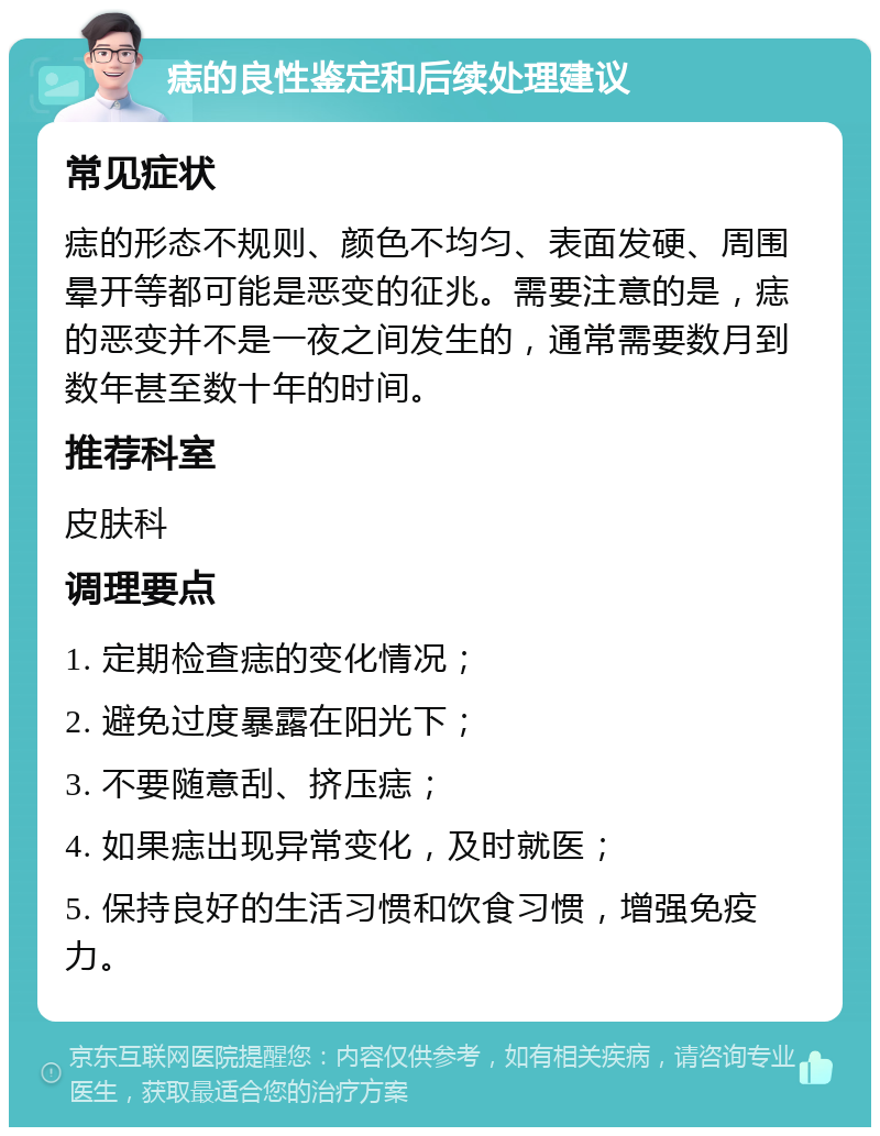 痣的良性鉴定和后续处理建议 常见症状 痣的形态不规则、颜色不均匀、表面发硬、周围晕开等都可能是恶变的征兆。需要注意的是，痣的恶变并不是一夜之间发生的，通常需要数月到数年甚至数十年的时间。 推荐科室 皮肤科 调理要点 1. 定期检查痣的变化情况； 2. 避免过度暴露在阳光下； 3. 不要随意刮、挤压痣； 4. 如果痣出现异常变化，及时就医； 5. 保持良好的生活习惯和饮食习惯，增强免疫力。