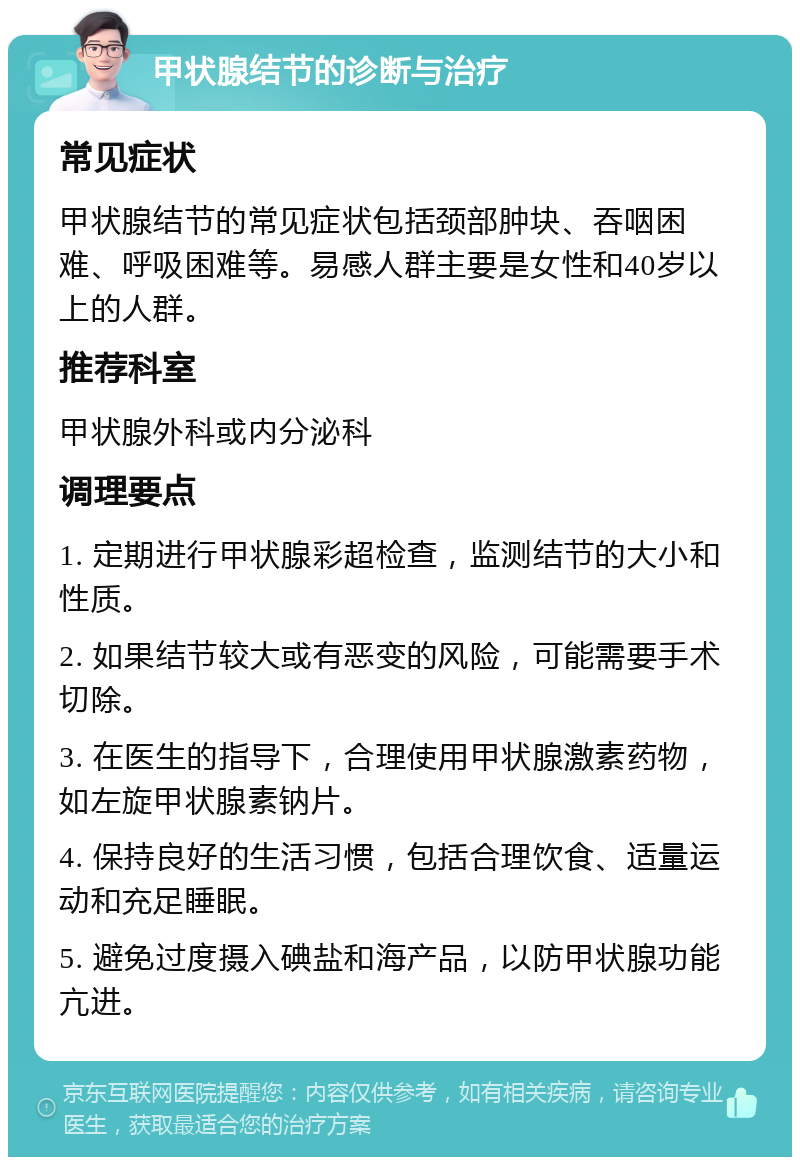 甲状腺结节的诊断与治疗 常见症状 甲状腺结节的常见症状包括颈部肿块、吞咽困难、呼吸困难等。易感人群主要是女性和40岁以上的人群。 推荐科室 甲状腺外科或内分泌科 调理要点 1. 定期进行甲状腺彩超检查，监测结节的大小和性质。 2. 如果结节较大或有恶变的风险，可能需要手术切除。 3. 在医生的指导下，合理使用甲状腺激素药物，如左旋甲状腺素钠片。 4. 保持良好的生活习惯，包括合理饮食、适量运动和充足睡眠。 5. 避免过度摄入碘盐和海产品，以防甲状腺功能亢进。